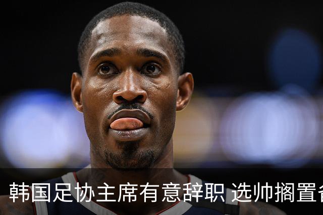 韩国足协主席有意辞职 选帅搁置备战亚洲杯亦受阻