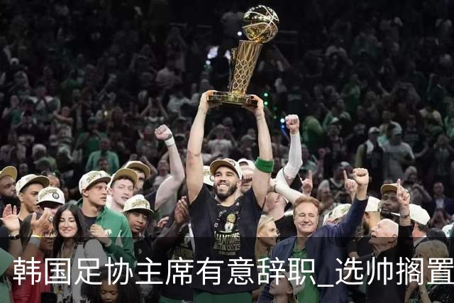 韩国足协主席有意辞职 选帅搁置备战亚洲杯亦受阻